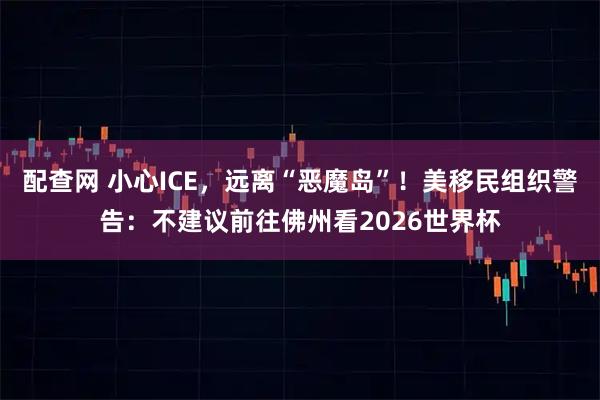 配查网 小心ICE，远离“恶魔岛”！美移民组织警告：不建议前往佛州看2026世界杯