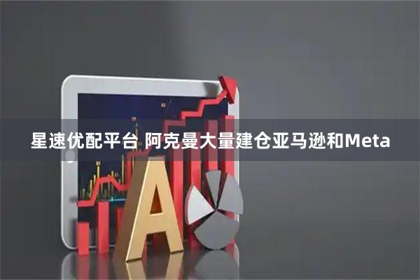 星速优配平台 阿克曼大量建仓亚马逊和Meta