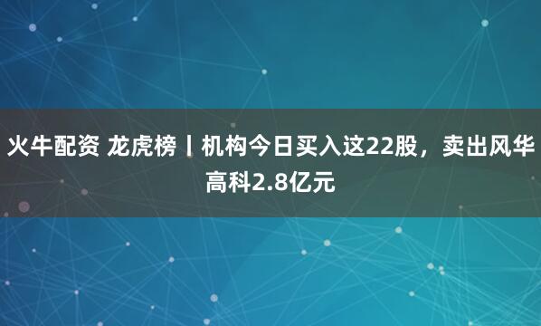 火牛配资 龙虎榜丨机构今日买入这22股，卖出风华高科2.8亿元