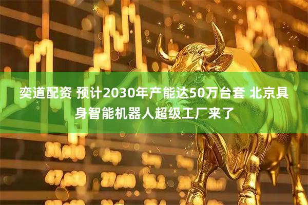 奕道配资 预计2030年产能达50万台套 北京具身智能机器人超级工厂来了