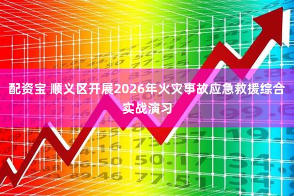 配资宝 顺义区开展2026年火灾事故应急救援综合实战演习