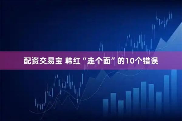 配资交易宝 韩红“走个面”的10个错误
