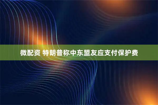 微配资 特朗普称中东盟友应支付保护费