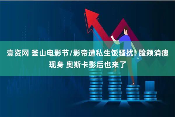 壹资网 釜山电影节/影帝遭私生饭骚扰! 脸颊消瘦现身 奥斯卡影后也来了