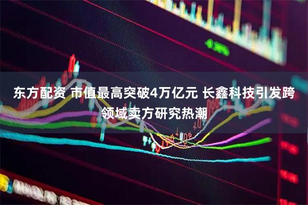 东方配资 市值最高突破4万亿元 长鑫科技引发跨领域卖方研究热潮